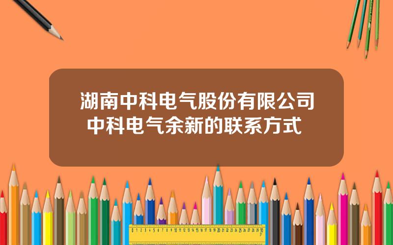 湖南中科电气股份有限公司 中科电气余新的联系方式